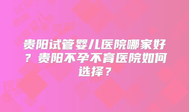 贵阳试管婴儿医院哪家好?贵阳不孕不育医院如何选择?
