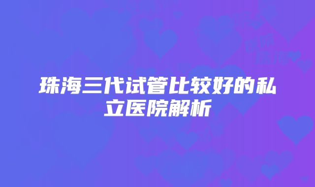 珠海三代试管比较好的私立医院解析
