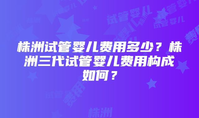 株洲试管婴儿费用多少?株洲三代试管婴儿费用构成如何?