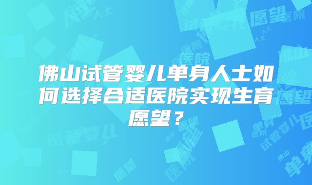 佛山试管婴儿单身人士如何选择合适医院实现生育愿望?