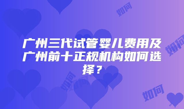 广州三代试管婴儿费用及广州前十正规机构如何选择?