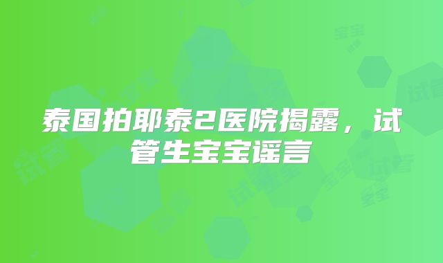 泰国拍耶泰2医院揭露,试管生宝宝谣言