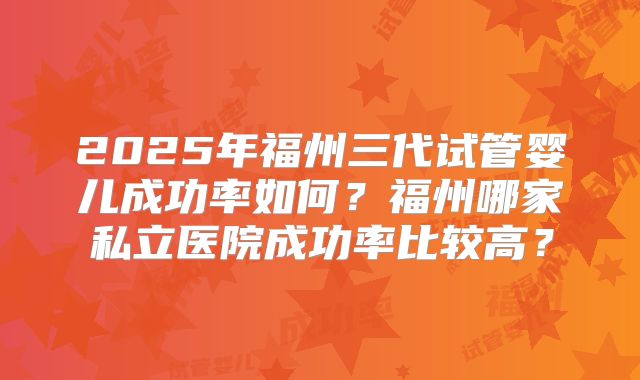 2025年福州三代试管婴儿成功率如何?福州哪家私立医院成功率比较高?