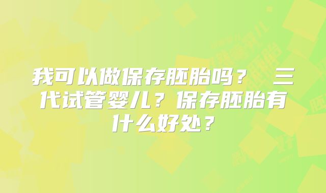 我可以做保存胚胎吗? 三代试管婴儿?保存胚胎有什么好处?