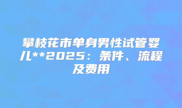 攀枝花市单身男性试管婴儿**2025:条件、流程及费用