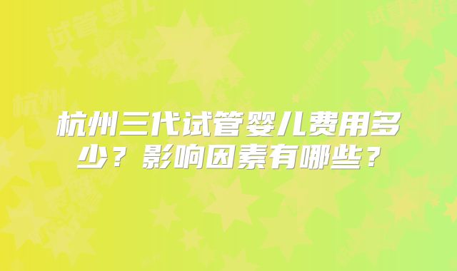 杭州三代试管婴儿费用多少?影响因素有哪些?