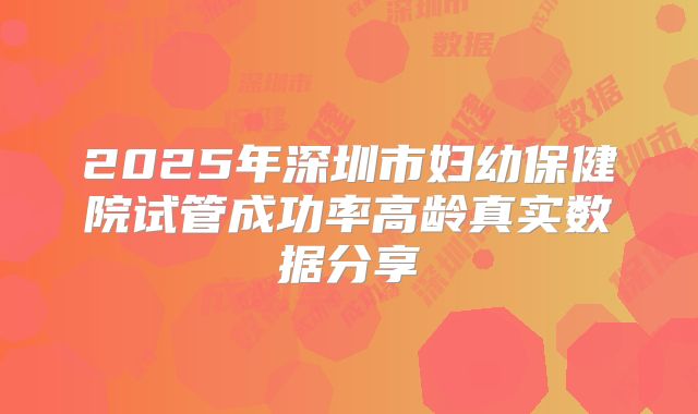 2025年深圳市妇幼保健院试管成功率高龄真实数据分享