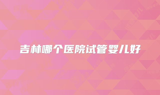 吉林哪个医院试管婴儿好