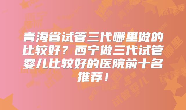 青海省试管三代哪里做的比较好?西宁做三代试管婴儿比较好的医院前十名推荐!