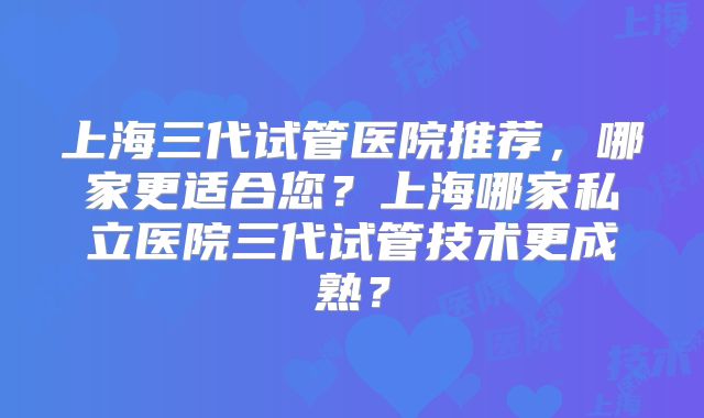 上海三代试管医院推荐,哪家更适合您?上海哪家私立医院三代试管技术更成熟?