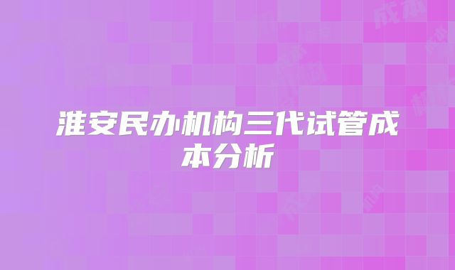 淮安民办机构三代试管成本分析