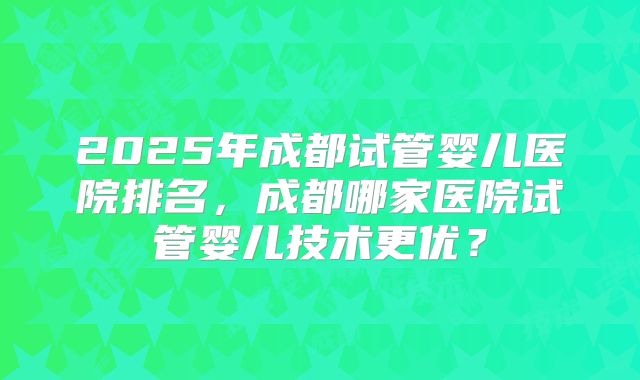 2025年成都试管婴儿医院排名，成都哪家医院试管婴儿技术更优？