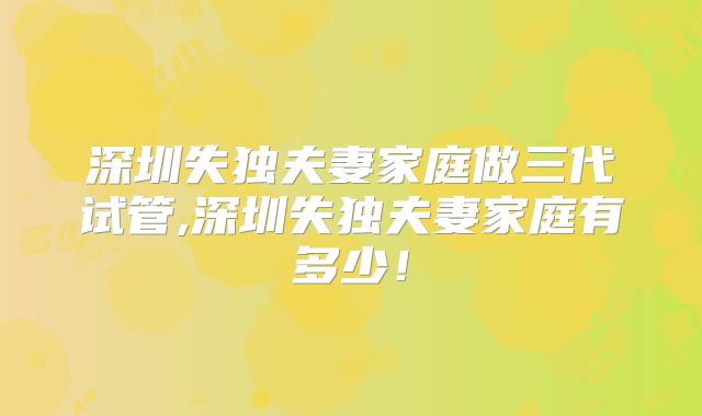 深圳失独夫妻家庭做三代试管,深圳失独夫妻家庭有多少!
