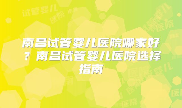 南昌试管婴儿医院哪家好？南昌试管婴儿医院选择指南
