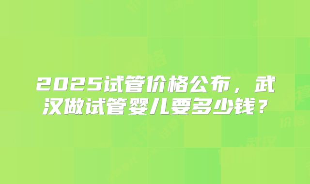 2025试管价格公布,武汉做试管婴儿要多少钱?