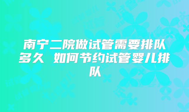 南宁二院做试管需要排队多久 如何节约试管婴儿排队