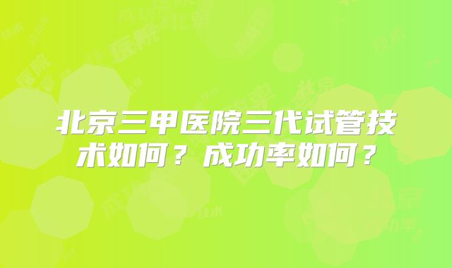 北京三甲医院三代试管技术如何?成功率如何?