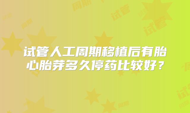 试管人工周期移植后有胎心胎芽多久停药比较好?