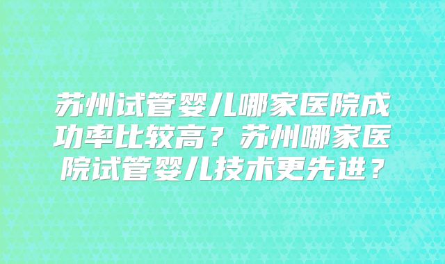 苏州试管婴儿哪家医院成功率比较高?苏州哪家医院试管婴儿技术更先进?