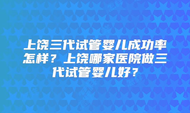 上饶三代试管婴儿成功率怎样?上饶哪家医院做三代试管婴儿好?