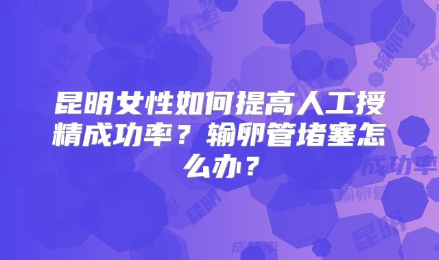 昆明女性如何提高人工授精成功率？输卵管堵塞怎么办？