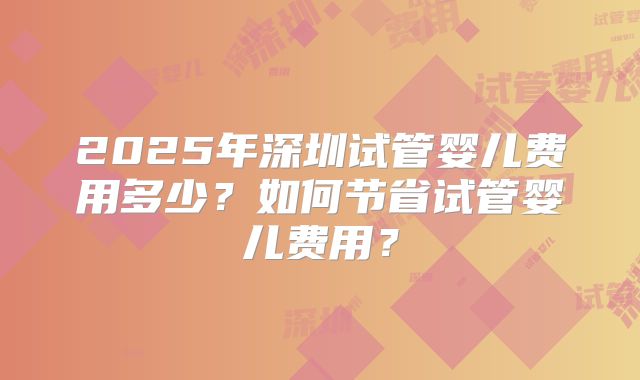 2025年深圳试管婴儿费用多少?如何节省试管婴儿费用?