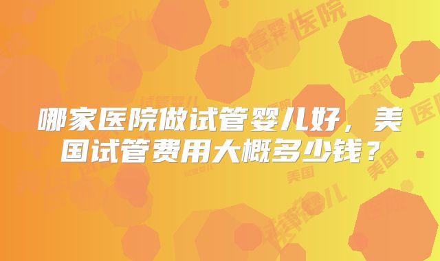 哪家医院做试管婴儿好,美国试管费用大概多少钱?