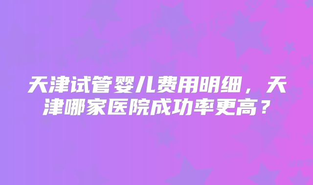 天津试管婴儿费用明细,天津哪家医院成功率更高?