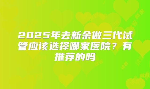 2025年去新余做三代试管应该选择哪家医院?有推荐的吗