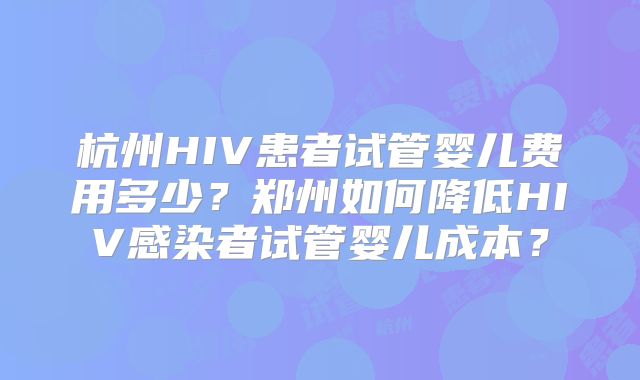 杭州HIV患者试管婴儿费用多少？郑州如何降低HIV感染者试管婴儿成本？