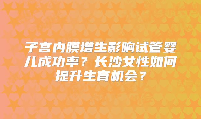子宫内膜增生影响试管婴儿成功率?长沙女性如何提升生育机会?