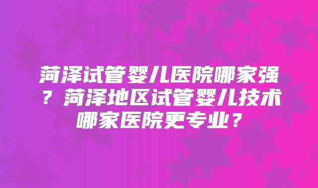 菏泽试管婴儿医院哪家强?菏泽地区试管婴儿技术哪家医院更专业?