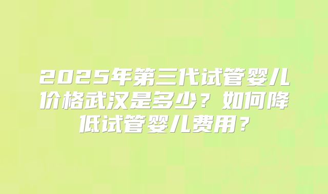 2025年第三代试管婴儿价格武汉是多少？如何降低试管婴儿费用？