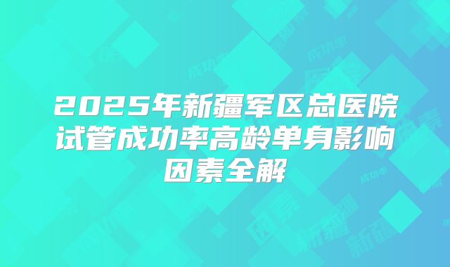 2025年新疆军区总医院试管成功率高龄单身影响因素全解