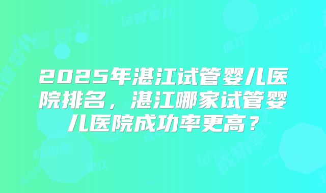 2025年湛江试管婴儿医院排名，湛江哪家试管婴儿医院成功率更高？