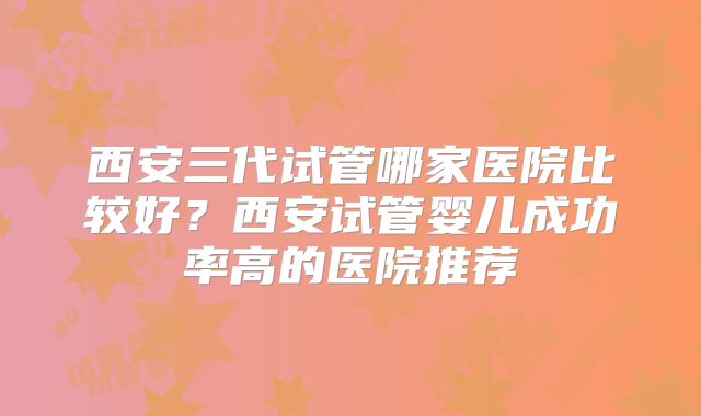 西安三代试管哪家医院比较好?西安试管婴儿成功率高的医院推荐