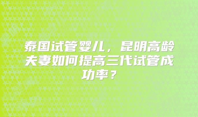 泰国试管婴儿，昆明高龄夫妻如何提高三代试管成功率？