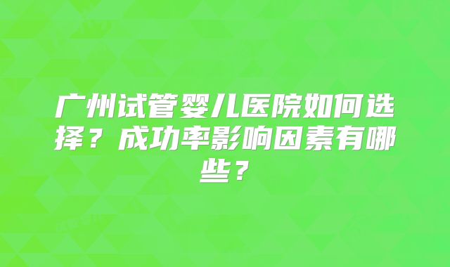 广州试管婴儿医院如何选择?成功率影响因素有哪些?