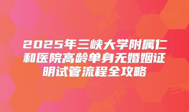 2025年三峡大学附属仁和医院高龄单身无婚姻证明试管流程全攻略