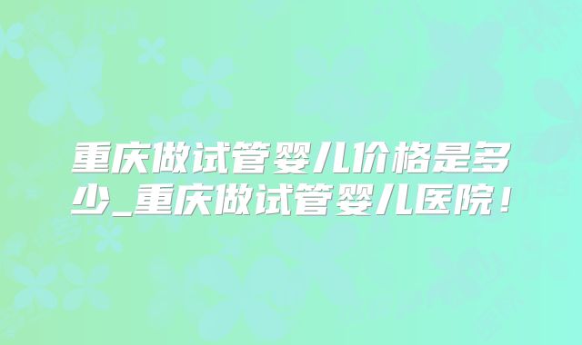 重庆做试管婴儿价格是多少_重庆做试管婴儿医院!