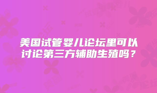 美国试管婴儿论坛里可以讨论第三方辅助生殖吗？