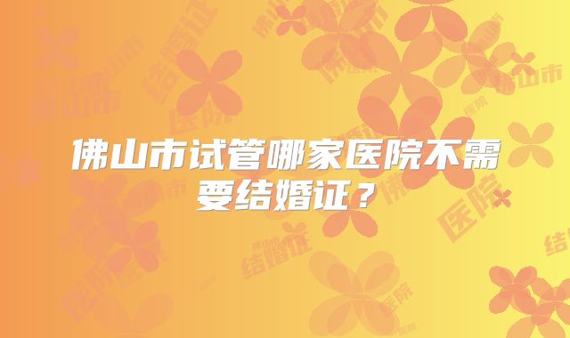 佛山市试管哪家医院不需要结婚证？