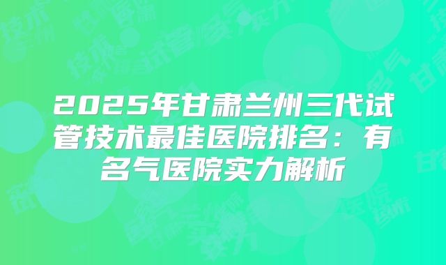 2025年甘肃兰州三代试管技术最佳医院排名:有名气医院实力解析