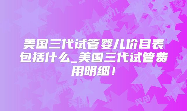 美国三代试管婴儿价目表包括什么_美国三代试管费用明细！