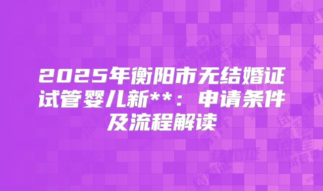 2025年衡阳市无结婚证试管婴儿新**：申请条件及流程解读