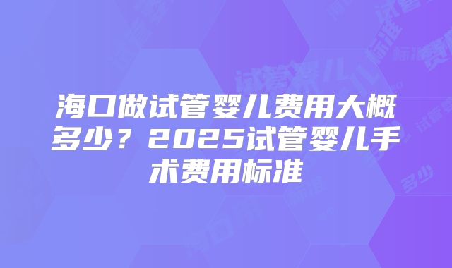 海口做试管婴儿费用大概多少？2025试管婴儿手术费用标准