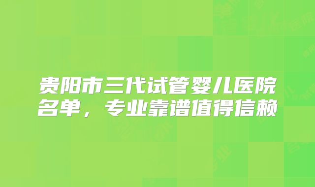 贵阳市三代试管婴儿医院名单,专业靠谱值得信赖