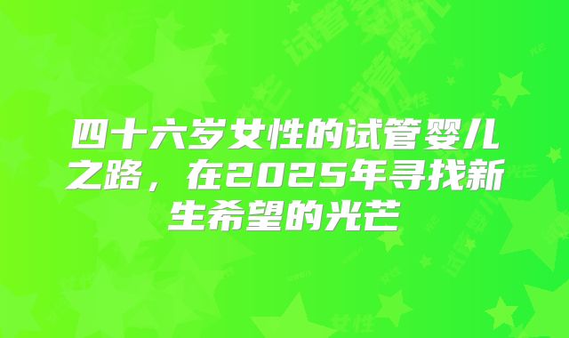四十六岁女性的试管婴儿之路,在2025年寻找新生希望的光芒