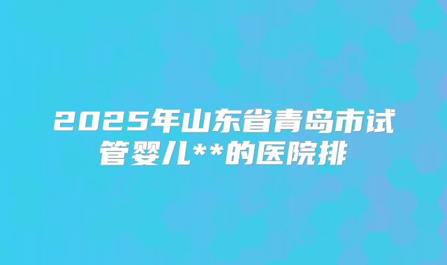 2025年山东省青岛市试管婴儿**的医院排