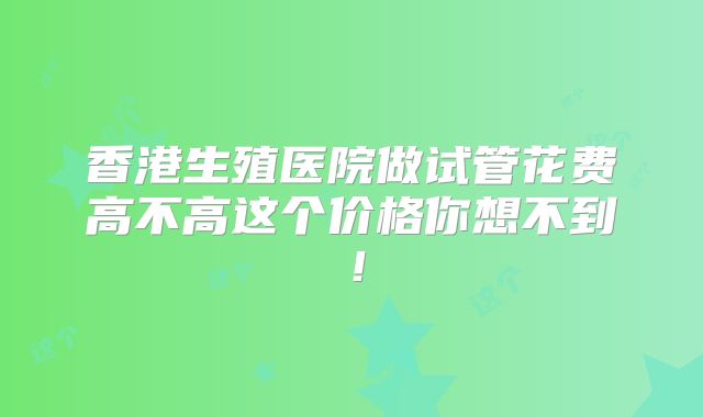香港生殖医院做试管花费高不高这个价格你想不到！